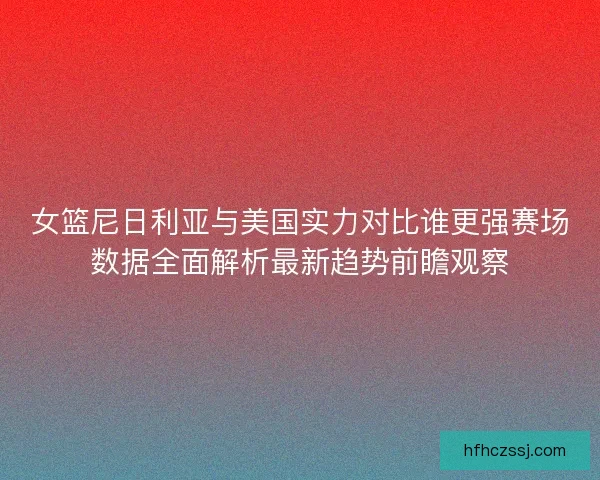女篮尼日利亚与美国实力对比谁更强赛场数据全面解析最新趋势前瞻观察